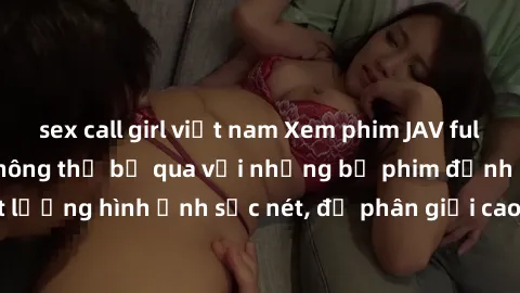 sex call girl việt nam Xem phim JAV full HD - Trải nghiệm không thể bỏ qua với những bộ phim đỉnh cao chất lượng hình ảnh sắc nét, độ phân giải cao, đầy đủ các thể loại phim JAV.