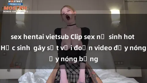sex hentai vietsub Clip sex nữ sinh hot nhất  Học sinh  gây sốt với đoạn video đầy nóng bỏng