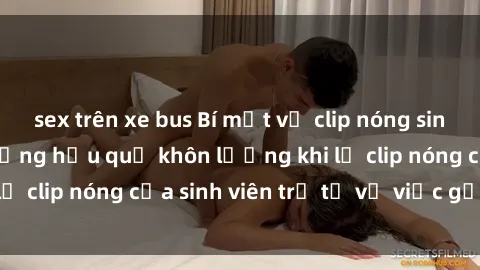 sex trên xe bus Bí mật về clip nóng sinh viên gây sốt: Những hậu quả khôn lường khi lộ clip nóng của sinh viên trẻ từ vụ việc gần đây