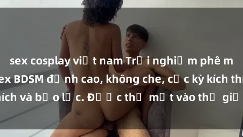 sex cosplay việt nam Trải nghiệm phê mới lạ với phim sex BDSM đỉnh cao, không che, cực kỳ kích thích và bạo lực. Được thả mắt vào thế giới đen tối, hấp dẫn.