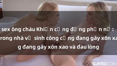 sex ông cháu Khiến cộng đồng phẫn nộ: Vụ việc sex trong nhà vệ sinh công cộng đang gây xôn xao và đau lòng