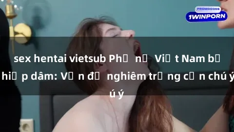 sex hentai vietsub Phụ nữ Việt Nam bị hiếp dâm: Vấn đề nghiêm trọng cần chú ý