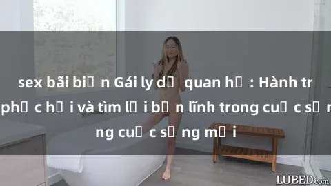 sex bãi biển Gái ly dị quan hệ: Hành trình tự phục hồi và tìm lại bản lĩnh trong cuộc sống mới
