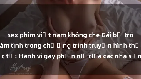 sex phim việt nam không che Gái bị trói và bị ép buộc làm tình trong chương trình truyền hình thực tế: Hành vi gây phẫn nộ của các nhà sản xuất và người xem.