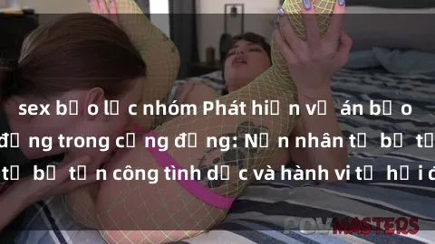 sex bạo lực nhóm Phát hiện vụ án bạo dâm sex gây chấn động trong cộng đồng: Nạn nhân tố bị tấn công tình dục và hành vi tệ hại được tiết lộ