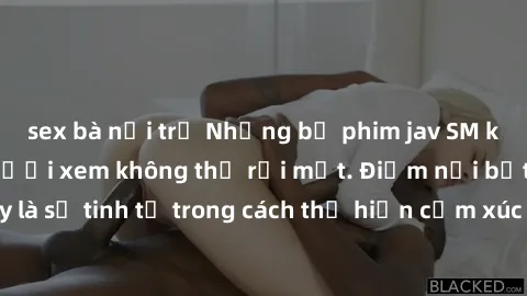 sex bà nội trợ Những bộ phim jav SM không che khiến người xem không thể rời mắt. Điểm nổi bật của thể loại này là sự tinh tế trong cách thể hiện cảm xúc và sự hấp dẫn của những cảnh quay.