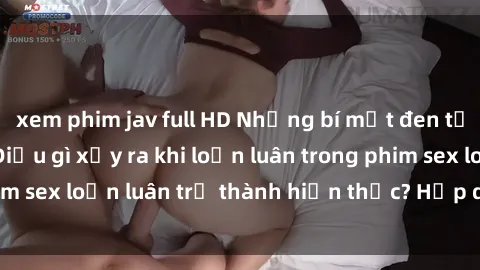 xem phim jav full HD Những bí mật đen tối trong gia đình: Điều gì xảy ra khi loạn luân trong phim sex loạn luân trở thành hiện thực? Hấp dẫn và gây sốc!