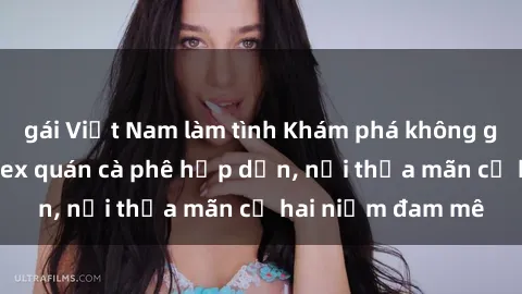 gái Việt Nam làm tình Khám phá không gian độc đáo tại sex quán cà phê hấp dẫn, nơi thỏa mãn cả hai niềm đam mê