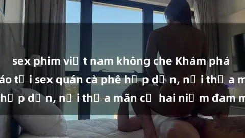 sex phim việt nam không che Khám phá không gian độc đáo tại sex quán cà phê hấp dẫn, nơi thỏa mãn cả hai niềm đam mê