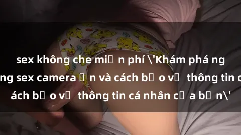 sex không che miễn phí 'Khám phá nguy cơ của việc sử dụng sex camera ẩn và cách bảo vệ thông tin cá nhân của bạn'