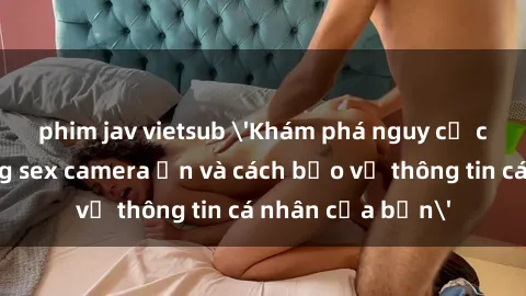 phim jav vietsub 'Khám phá nguy cơ của việc sử dụng sex camera ẩn và cách bảo vệ thông tin cá nhân của bạn'