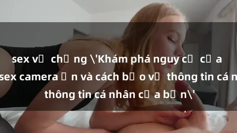 sex vợ chồng 'Khám phá nguy cơ của việc sử dụng sex camera ẩn và cách bảo vệ thông tin cá nhân của bạn'