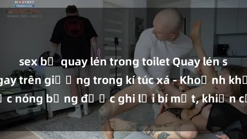 sex bị quay lén trong toilet Quay lén sinh viên làm tình ngay trên giường trong kí túc xá - Khoảnh khắc nóng bỏng được ghi lại bí mật, khiến cả trường học xôn xao.