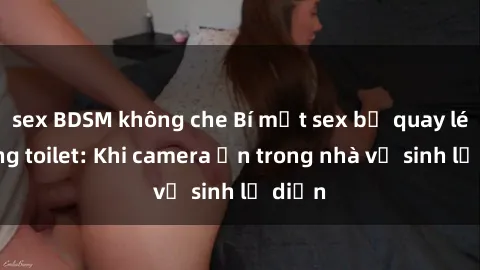 sex BDSM không che Bí mật sex bị quay lén trong toilet: Khi camera ẩn trong nhà vệ sinh lộ diện