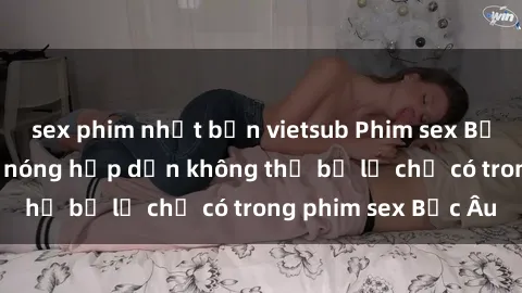 sex phim nhật bản vietsub Phim sex Bắc Âu: Những cảnh nóng hấp dẫn không thể bỏ lỡ chỉ có trong phim sex Bắc Âu