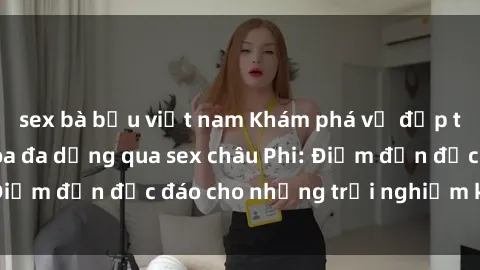 sex bà bầu việt nam Khám phá vẻ đẹp tự nhiên và văn hóa đa dạng qua sex châu Phi: Điểm đến độc đáo cho những trải nghiệm khó quên