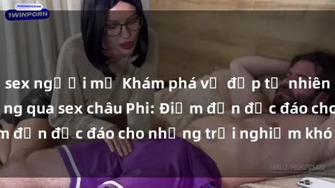 sex người mỹ Khám phá vẻ đẹp tự nhiên và văn hóa đa dạng qua sex châu Phi: Điểm đến độc đáo cho những trải nghiệm khó quên