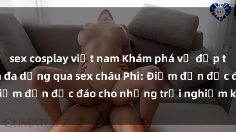 sex cosplay việt nam Khám phá vẻ đẹp tự nhiên và văn hóa đa dạng qua sex châu Phi: Điểm đến độc đáo cho những trải nghiệm khó quên