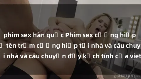 phim sex hàn quốc Phim sex cưỡng hiếp vietsub: Nữ sinh bị tên trộm cưỡng hiếp tại nhà và câu chuyện đầy kịch tính của vietsub