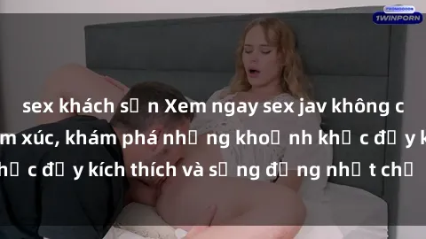 sex khách sạn Xem ngay sex jav không che để thỏa mãn cảm xúc, khám phá những khoảnh khắc đầy kích thích và sống động nhất chỉ trong click!