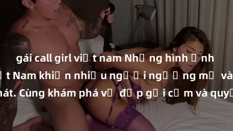gái call girl việt nam Những hình ảnh sex gái sinh viên Việt Nam khiến nhiều người ngưỡng mộ và thèm khát. Cùng khám phá vẻ đẹp gợi cảm và quyến rũ của những cô gái trẻ này.