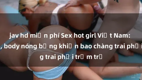 jav hd miễn phí Sex hot girl Việt Nam: Mặt xinh, body nóng bỏng khiến bao chàng trai phải trầm trồ