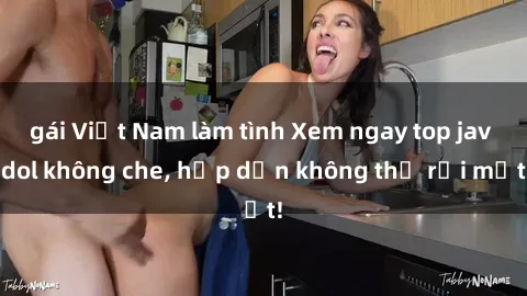 gái Việt Nam làm tình Xem ngay top jav idol không che, hấp dẫn không thể rời mắt!
