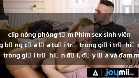 clip nóng phòng tắm Phim sex sinh viên: Câu chuyện nóng bỏng của lứa tuổi trẻ trong giới trẻ hiện đại, đầy lửa và đam mê