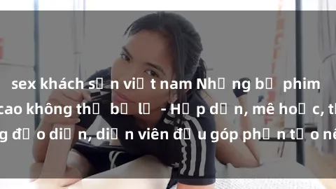 sex khách sạn việt nam Những bộ phim sex gái già đỉnh cao không thể bỏ lỡ - Hấp dẫn, mê hoặc, từng đạo diễn, diễn viên đều góp phần tạo nên sự hấp dẫn, kích thích.