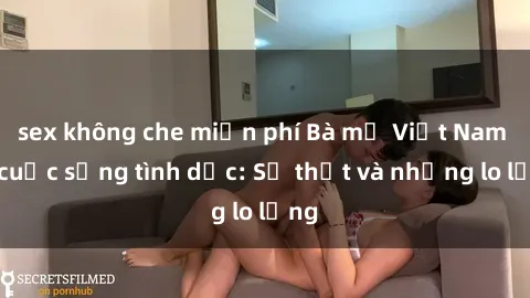 sex không che miễn phí Bà mẹ Việt Nam và cuộc sống tình dục: Sự thật và những lo lắng