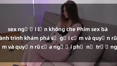 sex người lớn không che Phim sex bà mẹ nóng bỏng: Hành trình khám phá sự gợi cảm và quyến rũ của người phụ nữ trưởng thành.
