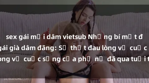 sex gái mại dâm vietsub Những bí mật đằng sau vẻ ngoài gái già dâm đãng: Sự thật đau lòng về cuộc sống của phụ nữ đã qua tuổi thanh xuân