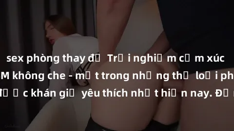 sex phòng thay đồ Trải nghiệm cảm xúc thăng hoa với jav SM không che - một trong những thể loại phim người lớn được khán giả yêu thích nhất hiện nay. Đảm bảo đem lại sự hấp dẫn, kích thích tối đa cho 