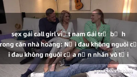 sex gái call girl việt nam Gái trẻ bị hiếp dâm bạo lực trong căn nhà hoang: Nỗi đau không nguôi của nạn nhân vô tội