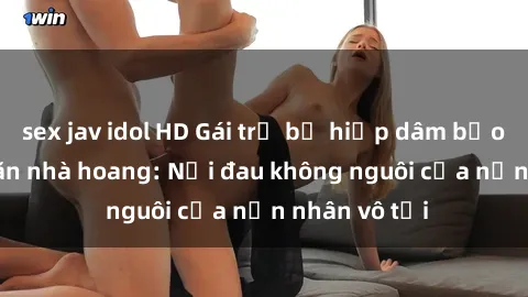 sex jav idol HD Gái trẻ bị hiếp dâm bạo lực trong căn nhà hoang: Nỗi đau không nguôi của nạn nhân vô tội