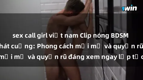 sex call girl việt nam Clip nóng BDSM khiến người xem phát cuồng: Phong cách mới mẻ và quyến rũ đáng xem ngay lập tức!