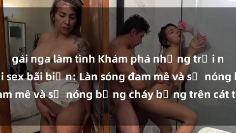 gái nga làm tình Khám phá những trải nghiệm độc đáo tại sex bãi biển: Làn sóng đam mê và sự nóng bỏng cháy bỏng trên cát trắng