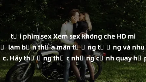tải phim sex Xem sex không che HD miễn phí đảm bảo sẽ làm bạn thỏa mãn tưởng tượng và nhu cầu tình dục. Hãy thưởng thức những cảnh quay hấp dẫn và mãnh liệt ngay bây giờ!