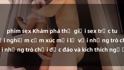 phim sex Khám phá thế giới sex trực tuyến: Hơn tuổi? Trải nghiệm cảm xúc mới lạ với những trò chơi độc đáo và kích thích người lớn