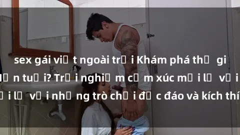 sex gái việt ngoài trời Khám phá thế giới sex trực tuyến: Hơn tuổi? Trải nghiệm cảm xúc mới lạ với những trò chơi độc đáo và kích thích người lớn