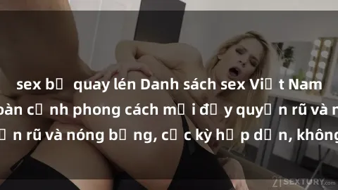 sex bị quay lén Danh sách sex Việt Nam không che - Ảnh toàn cảnh phong cách mới đầy quyến rũ và nóng bỏng, cực kỳ hấp dẫn, không thể bỏ qua!