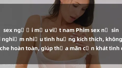 sex người mẫu việt nam Phim sex nữ sinh mới nhất: Trải nghiệm nhiều tình huống kích thích, không che hoàn toàn, giúp thỏa mãn cơn khát tình dục của các bạn trẻ