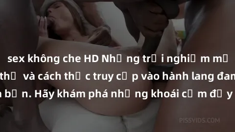sex không che HD Những trải nghiệm mới lạ với sex tập thể và cách thức truy cập vào hành lang đam mê của bạn. Hãy khám phá những khoái cảm đầy kích thích với tập thể hấp dẫn!