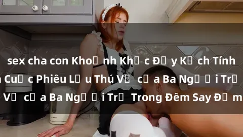 sex cha con Khoảnh Khắc Đầy Kịch Tính: Sex  Việt Nam và Cuộc Phiêu Lưu Thú Vị của Ba Người Trẻ Trong Đêm Say Đắm