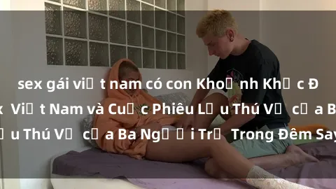 sex gái việt nam có con Khoảnh Khắc Đầy Kịch Tính: Sex  Việt Nam và Cuộc Phiêu Lưu Thú Vị của Ba Người Trẻ Trong Đêm Say Đắm