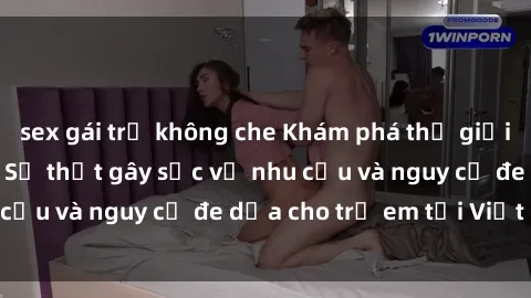 sex gái trẻ không che Khám phá thế giới sex loli Việt Nam: Sự thật gây sốc về nhu cầu và nguy cơ đe dọa cho trẻ em tại Việt Nam