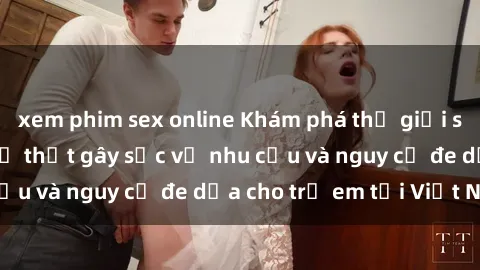 xem phim sex online Khám phá thế giới sex loli Việt Nam: Sự thật gây sốc về nhu cầu và nguy cơ đe dọa cho trẻ em tại Việt Nam