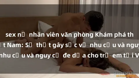 sex nữ nhân viên văn phòng Khám phá thế giới sex loli Việt Nam: Sự thật gây sốc về nhu cầu và nguy cơ đe dọa cho trẻ em tại Việt Nam
