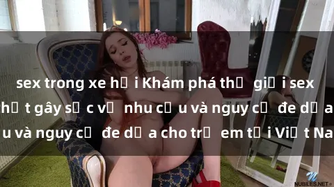 sex trong xe hơi Khám phá thế giới sex loli Việt Nam: Sự thật gây sốc về nhu cầu và nguy cơ đe dọa cho trẻ em tại Việt Nam