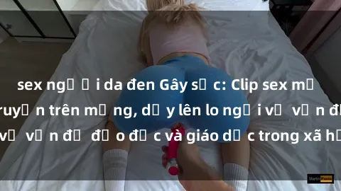 sex người da đen Gây sốc: Clip sex mẹ con Việt Nam lan truyền trên mạng, dấy lên lo ngại về vấn đề đạo đức và giáo dục trong xã hội hiện nay.